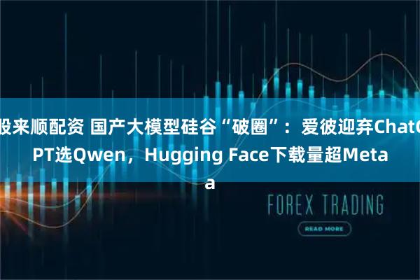 股來順配資 國產大模型硅谷“破圈”：愛彼迎棄ChatGPT選Qwen，Hugging Face下載量超Meta